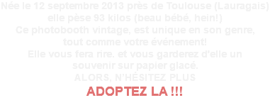 Née le 12 septembre 2013 près de Toulouse (Lauragais) elle pèse 93 kilos (beau bébé, hein!) Ce photobooth vintage, est unique en son genre, tout comme votre événement! Elle vous fera rire. et vous garderez d'elle un souvenir sur papier glacé. ALORS, N’HÉSITEZ PLUS ADOPTEZ LA !!! 