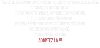 Née le 12 septembre 2013 près de Toulouse (Lauragais) elle pèse 93 kilos (beau bébé, hein!) Ce photobooth vintage, est unique en son genre, tout comme votre événement! Elle vous fera rire. et vous garderez d'elle un souvenir sur papier glacé. ALORS, N’HÉSITEZ PLUS ADOPTEZ LA !!! 
