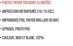 • PHOTOS PAPIER TOUJOURS ILLIMITÉES. • Impression instantanée (10/15 sec). • Imprimante pro, papier brillant ou mat. • Appareil photo pro. • Couleur, noir et blanc, sépia.