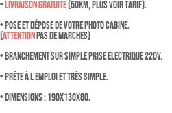 • LIVRAISON GRATUITE (50km, plus voir tarif). • Pose et dépose de votre photo cabine. (ATTENTION pas de marches) • Branchement sur simple prise électrique 220V. • Prête à l’emploi et très simple. • Dimensions : 190x130x80. 