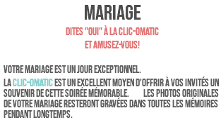 MARIAGE Dites "OUI" à la clic-omatic et amusez-vous! Votre mariage est un jour exceptionnel. La clic-omatic est un excellent moyen d'offrir à vos invités un souvenir de cette soirée mémorable. Les photos originales de votre mariage resteront gravées dans toutes les mémoires pendant longtemps. 