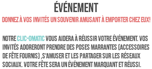 ÉVÉNEMENT Donnez à vos invités un souvenir amusant à emporter chez eux! Notre clic-omatic vous aidera à réussir votre événement. Vos invités adoreront prendre des poses marrantes (accessoires de fête fournis) ,s'amuser et les partager sur les réseaux sociaux. Votre fête sera un événement marquant et réussi.