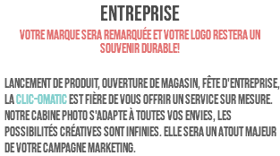 ENTREPRISE Votre marque sera remarquée et votre logo restera un souvenir durable! Lancement de produit, ouverture de magasin, fête d'entreprise, la clic-omatic est fière de vous offrir un service sur mesure. Notre cabine photo s'adapte à toutes vos envies, les possibilités créatives sont infinies. Elle sera un atout majeur de votre campagne marketing.
