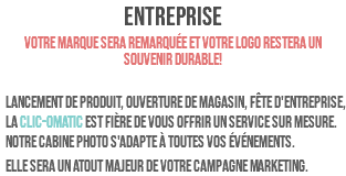 ENTREPRISE Votre marque sera remarquée et votre logo restera un souvenir durable! Lancement de produit, ouverture de magasin, fête d'entreprise, la clic-omatic est fière de vous offrir un service sur mesure. Notre cabine photo s'adapte à toutes vos ÉVÉNEMENTS. Elle sera un atout majeur de votre campagne marketing.