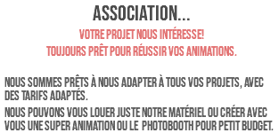 ASSOCIATION... Votre projet nous intéresse! Toujours prêt pour réussir vos animations. Nous sommes prêts à nous adapter à tous vos projets, avec des tarifs adaptés. Nous pouvons vous louer juste notre matériel ou créer avec vous une super animation OU LE photobooth POUR PETIT BUDGET.