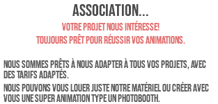 ASSOCIATION... Votre projet nous intéresse! Toujours prêt pour réussir vos animations. Nous sommes prêts à nous adapter à tous vos projets, avec des tarifs adaptés. Nous pouvons vous louer juste notre matériel ou créer avec vous une super animation type un photobooth.