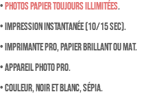 • PHOTOS PAPIER TOUJOURS ILLIMITÉES. • Impression instantanée (10/15 sec). • Imprimante pro, papier brillant ou mat. • Appareil photo pro. • Couleur, noir et blanc, sépia.