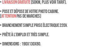 • LIVRAISON GRATUITE (50km, plus voir tarif). • Pose et dépose de votre photo cabine. (ATTENTION pas de marches) • Branchement simple prise électrique 220V. • Prête à l’emploi et très simple. • Dimensions : 190x130x80.