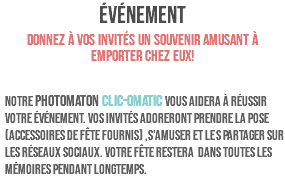 ÉVÉNEMENT Donnez à vos invités un souvenir amusant à emporter chez eux! Notre PHOTOMATON CLIC-OMATIC vous aidera à réussir votre événement. Vos invités adoreront prendre la pose (accessoires de fête fournis) ,s'amuser et les partager sur les réseaux sociaux. Votre fête restera dans toutes les mémoires pendant longtemps. 