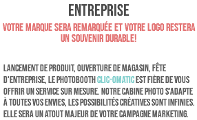 ENTREPRISE Votre marque sera remarquée et votre logo restera un souvenir durable! Lancement de produit, ouverture de magasin, fête d'entreprise, le PHOTOBOOTH CLIC-OMATIC est fière de vous offrir un service sur mesure. Notre cabine photo s'adapte à toutes vos envies, les possibilités créatives sont infinies. Elle sera un atout majeur de votre campagne marketing.